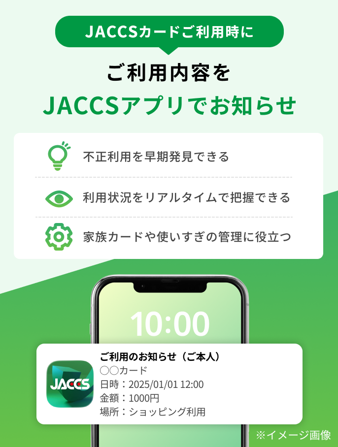 JACCSカードご利用時にご利用内容をJACCSアプリでお知らせ 不正利用を早期発見できる 利用状況をリアルタイムで把握できる 家族カードや使いすぎの管理に役立つ
