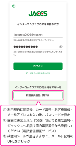 ①利用規約に同意後、カード番号・お客様情報・メールアドレスを入力後、パスワードを設定 ②画面に表示された「050」で始まる電話番号へジャックスへお届け済の電話番号から発信してください(電話着信認証サービス) ③確認用メールが届きますので、メールに記載のURLをクリック