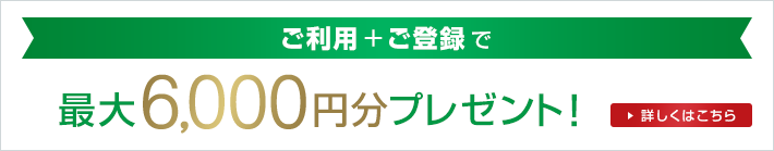 ご利用+ご登録で 最大6,000円分プレゼント！ 詳しくはこちら