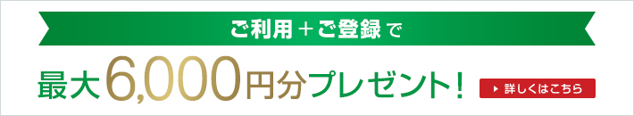 ご利用+ご登録で 最大6,000円分プレゼント！ 詳しくはこちら