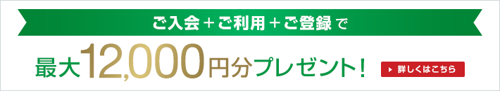 ご入会+ご利用+ご登録で最大12,000円分プレゼント!詳しくはこちら