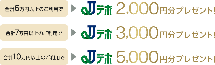 合計5万円以上のご利用でJデポ2,000円分プレゼント! 合計7万円以上のご利用でJデポ3,000円分プレゼント! 合計10万円以上のご利用でJデポ5,000円分プレゼント!