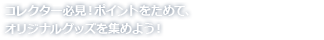 コレクター必見！ポイントをためて、オリジナルグッズを集めよう！