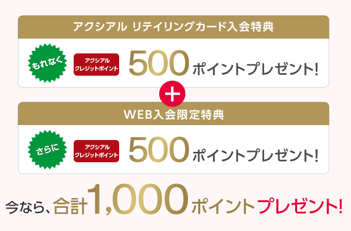アクシアル リテイリングカード入会特典 もれなく アクシアルクレジットポイント 500ポイントプレゼント! + WEB入会限定特典 さらに アクシアルクレジットポイント 500ポイントプレゼント! 今なら、合計1,000ポイントプレゼント!
