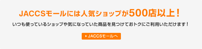 JACCSモールには人気ショップが500店以上！いつも使っているショップや気になっていた商品を見つけておトクにご利用いただけます！ JACCSモールへ