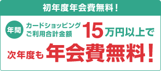 初年度年会費無料！年間カードショッピングご利用合計金額15万円以上で次年度も年会費無料！