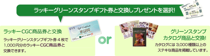 ラッキーグリーンスタンプギフト券と交換しプレゼントを選択! ラッキーCGC商品券と交換 ラッキーグリーンスタンプギフト券4枚で1,000円分のラッキーCGC商品券と交換できます。 or グリーンスタンプカタログ商品と交換!カタログには3,000種類以上のステキな商品を掲載しています。