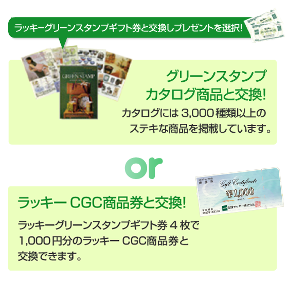ラッキーグリーンスタンプギフト券と交換しプレゼントを選択! グリーンスタンプカタログ商品と交換!カタログには3,000種類以上のステキな商品を掲載しています。 or ラッキーCGC商品券と交換! ラッキーグリーンスタンプギフト券4枚で1,000円分のラッキーCGC商品券と交換できます。
