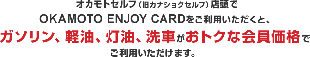オカモトセルフ(旧カナショクセルフ)店頭でOKAMOTO ENJOY CARDをご利用いただくと、ガソリン、軽油、灯油、洗車がおトクな会員価格でご利用いただけます。