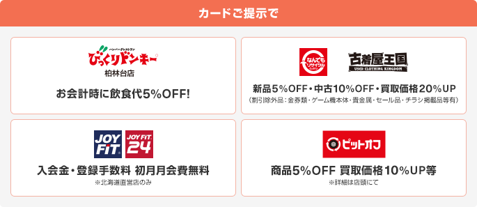カードご提示でびっくりドンキー柏林台店でお会計時に飲食代5%OFF! なんでもリサイクル、古着屋王国で新品5%OFF・中古10%OFF・買取価格20%UP(割引除外品:金券類・ゲーム機本体・貴金属・セール品・チラシ掲載品等有) JOY FIT、JOY FIT 24で入会金・登録手数料初月月会費無料※北海道直営店のみ ピットオフで商品5%OFF買取価格10%UP等※詳細は店頭にて
