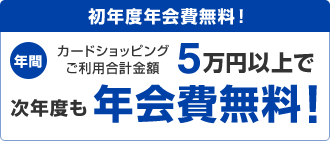 初年度年会費無料！ 年間カードショッピングご利用合計金額5万円以上で次年度も年会費無料！