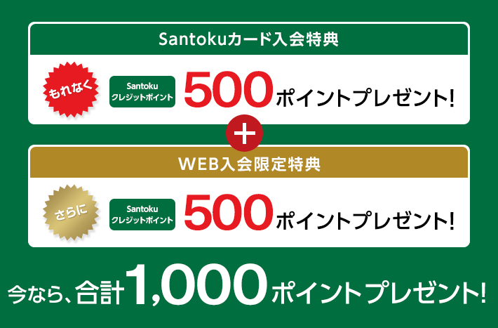 Santokuカード入会特典 もれなく Santokuクレジットポイント 500ポイントプレゼント! + WEB入会限定特典 さらに Santokuクレジットポイント 500ポイントプレゼント! 今なら、合計1,000ポイントプレゼント!