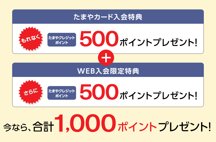 たまやカード入会特典 もれなく たまやクレジットポイント 500ポイントプレゼント! + WEB入会限定特典 さらに たまやクレジットポイント 500ポイントプレゼント! 今なら、合計1,000ポイントプレゼント!