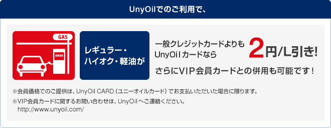 UnyOilでのご利用で、レギュラー・ハイオク・軽油が一般クレジットカードよりもUnyOilカードなら2円/L引き!
さらにVIP会員カードとの併用も可能です!※会員価格でのご提供は、UnyOil CARD(ユニーオイルカード)でお支払いただいた場合に限ります。 ※VIP会員カードに関するお問い合わせは、UnyOilへご連絡ください。http://www.unyoil.com/