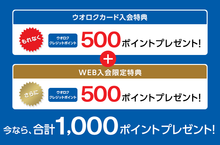 ウオロクカード入会特典 もれなく ウオロククレジットポイント 500ポイントプレゼント! + WEB入会限定特典 さらに ウオロククレジットポイント 500ポイントプレゼント! 今なら、合計1,000ポイントプレゼント!