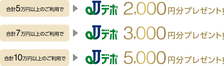 合計5万円以上のご利用でJデポ2,000円分プレゼント!合計7万円以上のご利用でJデポ3,000円分プレゼント!合計10万円以上のご利用でJデポ5,000円分プレゼント!