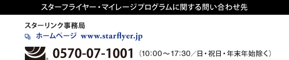 スターフライヤー・マイレージプログラムに関する問い合わせ先 スターリンク事務局 ホームページ www.starflyer.jp フリーダイヤル0570-07-1001(10:00~17:30/日・祝日・年末年始除く)