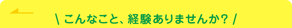 こんなこと、経験ありませんか？