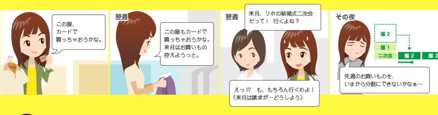 この服、カードで買っちゃおうかな。 翌週 この服もカードで買っちゃおうかな。来月はお買いもの控えようっと。 翌週 来月、リホの結婚式二次会だって！ 行くよね？ えっ！？ も、もちろん行くわよ！ （来月は請求が・・・どうしよう） その夜 先週のお買いものを、いまから分割にできないかなぁ・・・