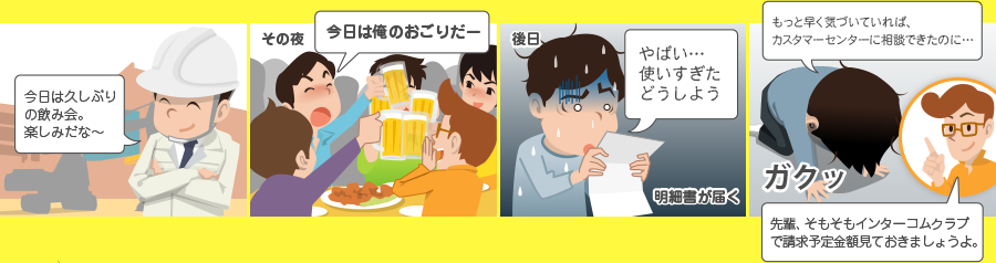 今日は久しぶりの飲み会。楽しみだな～ その夜 今日は俺のおごりだー 後日 やばい・・・ 使いすぎたどうしよう 明細書が届く もっと早く気づいていれば、カスタマーセンターに相談できたのに・・・ ガクッ 先輩、そもそもインターコムクラブで請求予定金額見ておきましょうよ。