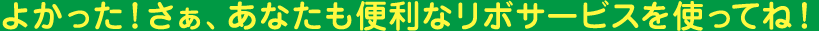 よかった！さぁ、あなたも便利なリボサービスを使ってね！