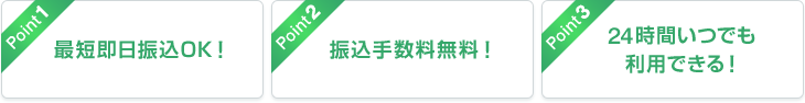 Point1 最短即日振込OK！ Point2 振込手数料無料！ Point3 24時間いつでも利用できる！