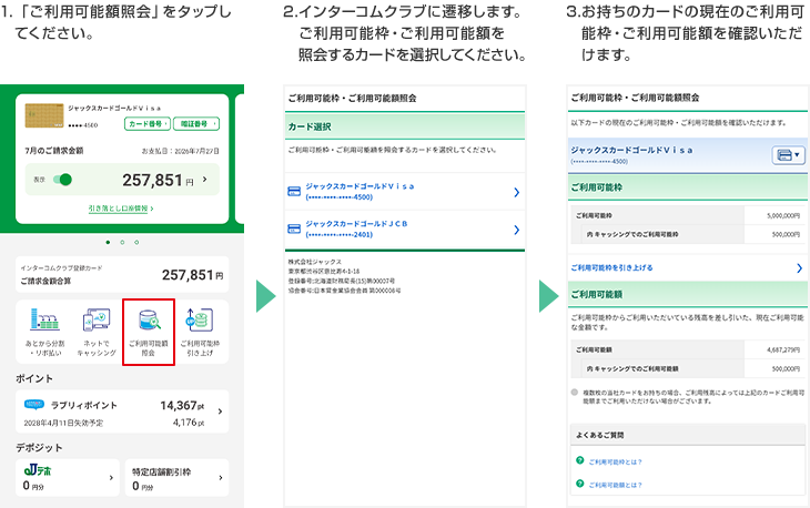 1.「ご利用可能額照会」をタップしてください。 2.インターコムクラブに遷移します。ご利用可能枠・ご利用可能額を照会するカードを選択してください。 3.お持ちのカードの現在のご利用可能枠・ご利用可能額を確認いただけます。