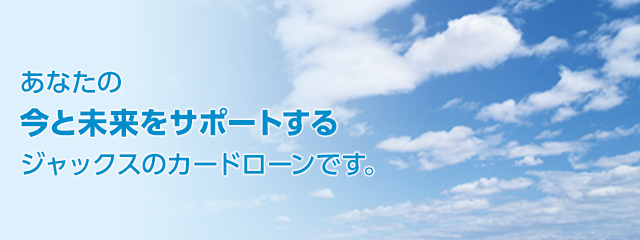 あなたの今と未来をサポートするジャックスのカードローンです。